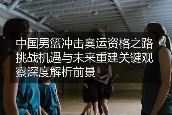 中国男篮冲击奥运资格之路挑战机遇与未来重建关键观察深度解析前景